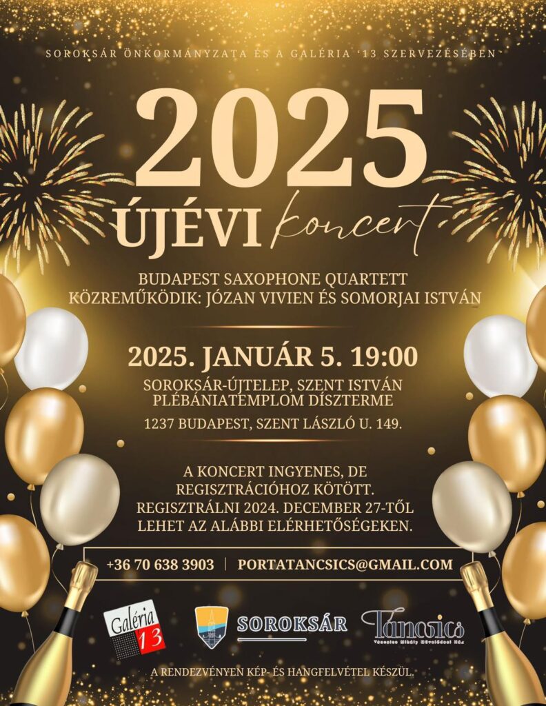 Soroksár Önkormányzata és a Galéria '13 szervezéséven 2025 Újévi koncert. Budapest Saxophone Quartett, Közreműködik: Józan Vivien és Somorjai István.  2025. január 5. 19:00, Helyszín: Szent István Kirly Plébánia, Közösségi ház díszterme. A koncert ingyenes, de regisztrációhoz kötött. Regisztrálni lehet: +3670638 3903 vagy portatancsics@gmail.com