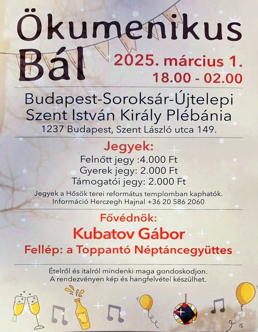 Ökumenikus bál 2025. március 1. 18:00 - 2:00
Soroksár-Újtelep Szent István Király Plébánia 1237 Budapest, Szent Lászlú út 149. 
Jegyek: Felnőtt: 4000 Ft, Gyerek: 2000 Ft Támogatói jegy: 2000 Ft. Jegyek a Hősök terei református templomban kaphatók. Információ: Herczegh Hajnal: (20)5862060 